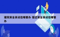 建筑安全員證在哪里辦 宿遷安全員證在哪里辦