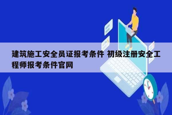 建筑施工安全員證報考條件 初級注冊安全工程師報考條件官網-圖1