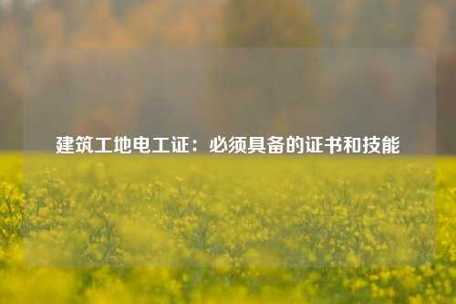 建筑工地電工證：必須具備的證書和技能-圖1