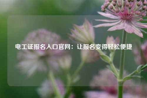 電工證報名入口官網(wǎng)：讓報名變得輕松便捷-圖1