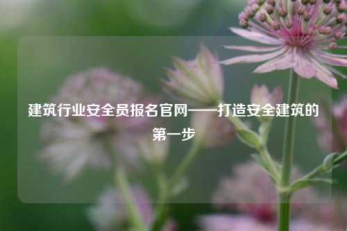 建筑行業(yè)安全員報名官網(wǎng)——打造安全建筑的第一步-圖1