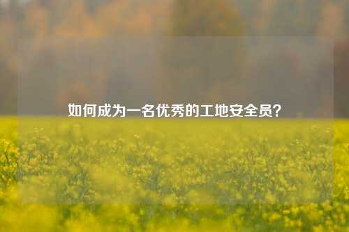 如何成為一名優秀的工地安全員？-圖1