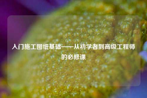 入門施工圖紙基礎——從初學者到高級工程師的必修課-圖1