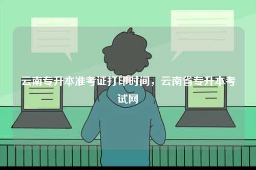 云南專升本準(zhǔn)考證打印時(shí)間，云南省專升本考試網(wǎng)-圖1