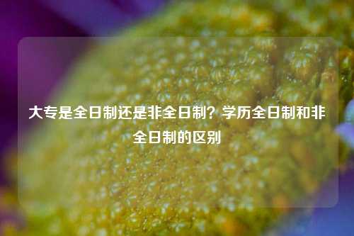 大專是全日制還是非全日制？學歷全日制和非全日制的區(qū)別-圖1