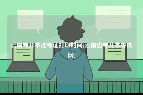 云南專升本準(zhǔn)考證打印時間(云南省專升本考試網(wǎng))-圖1