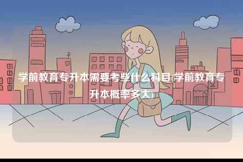 學(xué)前教育專升本需要考些什么科目(學(xué)前教育專升本概率多大)-圖1