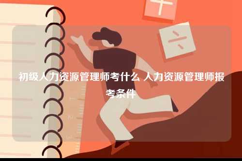 初級人力資源管理師考什么 人力資源管理師報考條件-圖1