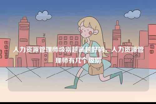 人力資源管理師級別越高越好嗎，人力資源管理師有幾個(gè)級別-圖1