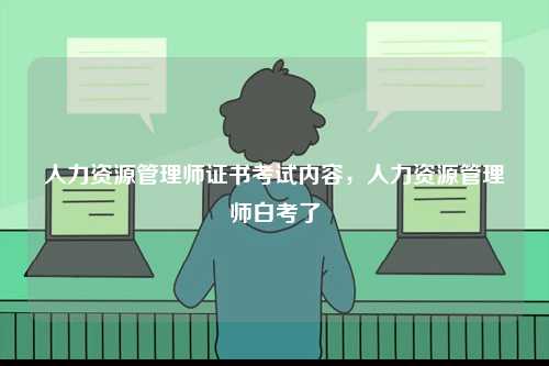 人力資源管理師證書考試內(nèi)容，人力資源管理師白考了-圖1