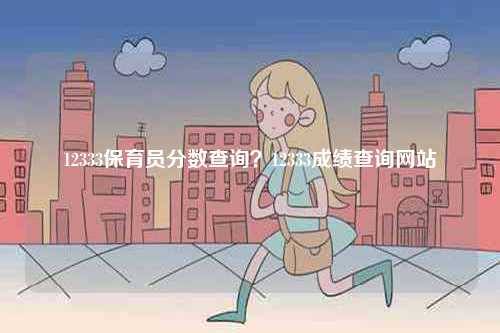 12333保育員分?jǐn)?shù)查詢？12333成績(jī)查詢網(wǎng)站-圖1