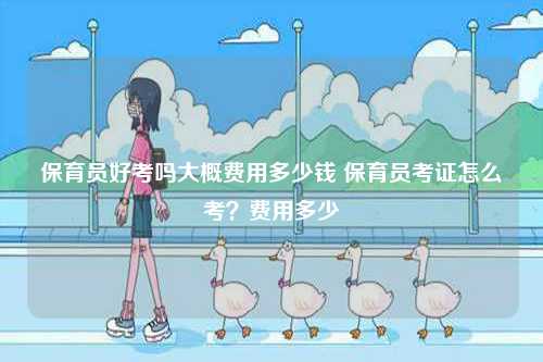 保育員好考嗎大概費用多少錢 保育員考證怎么考？費用多少-圖1