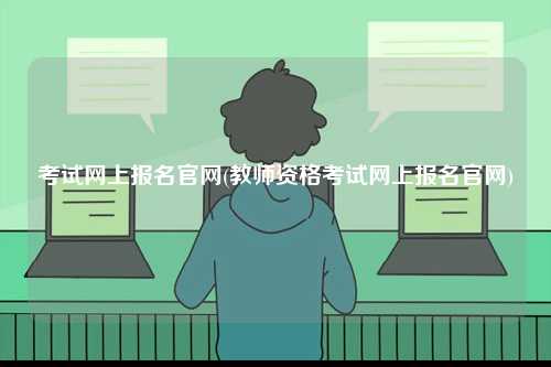 考試網(wǎng)上報(bào)名官網(wǎng)(教師資格考試網(wǎng)上報(bào)名官網(wǎng))-圖1