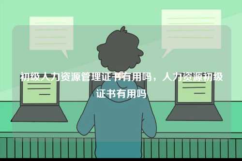初級人力資源管理證書有用嗎，人力資源初級證書有用嗎-圖1
