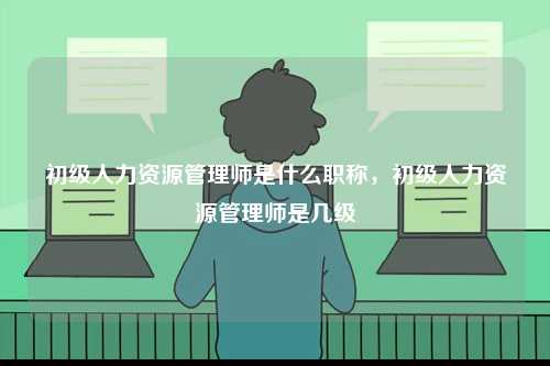 初級(jí)人力資源管理師是什么職稱，初級(jí)人力資源管理師是幾級(jí)-圖1