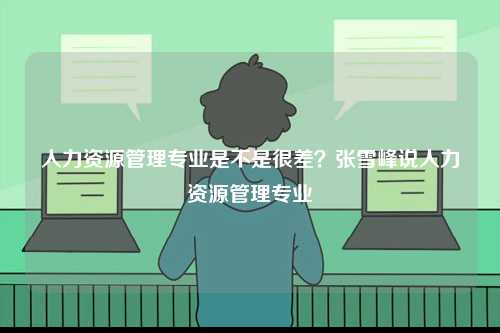 人力資源管理專業(yè)是不是很差？張雪峰說人力資源管理專業(yè)-圖1