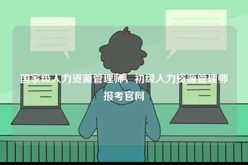 國(guó)家級(jí)人力資源管理師，初級(jí)人力資源管理師報(bào)考官網(wǎng)-圖1
