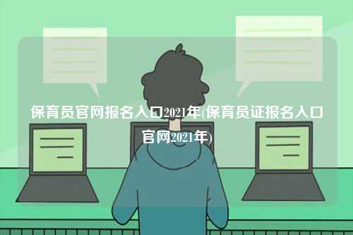 保育員官網(wǎng)報名入口2021年(保育員證報名入口官網(wǎng)2021年)-圖1