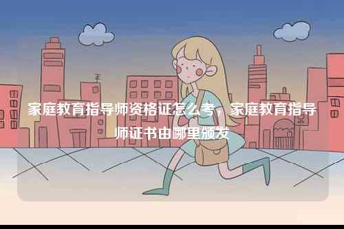 家庭教育指導(dǎo)師資格證怎么考，家庭教育指導(dǎo)師證書由哪里頒發(fā)-圖1