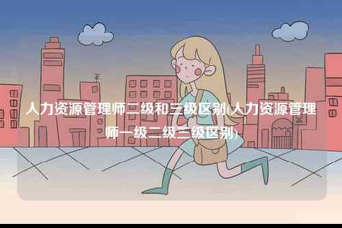 人力資源管理師二級和三級區別(人力資源管理師一級二級三級區別)-圖1