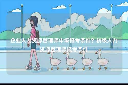 企業(yè)人力資源管理師中級報考條件？初級人力資源管理師報考條件-圖1