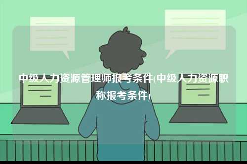 中級(jí)人力資源管理師報(bào)考條件(中級(jí)人力資源職稱報(bào)考條件)-圖1