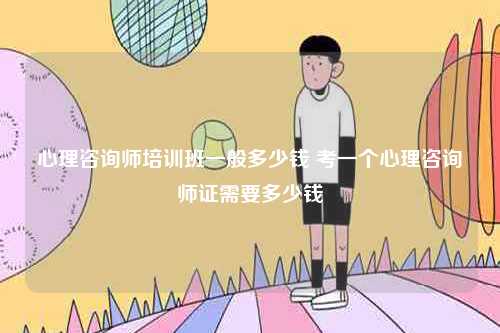 心理咨詢師培訓(xùn)班一般多少錢 考一個(gè)心理咨詢師證需要多少錢-圖1