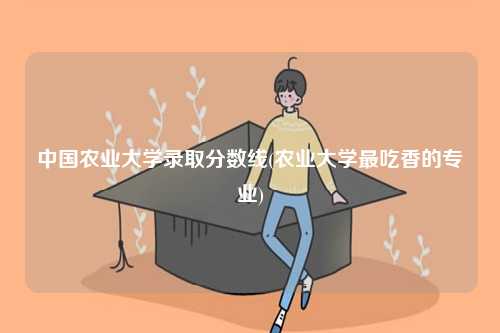 中國農業大學錄取分數線(農業大學最吃香的專業)-圖1