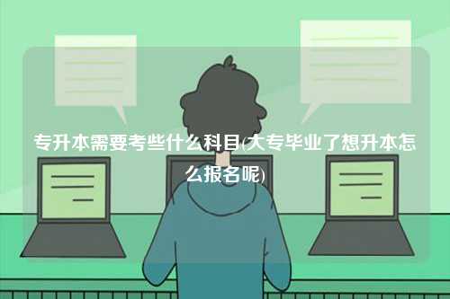 專升本需要考些什么科目(大專畢業了想升本怎么報名呢)-圖1