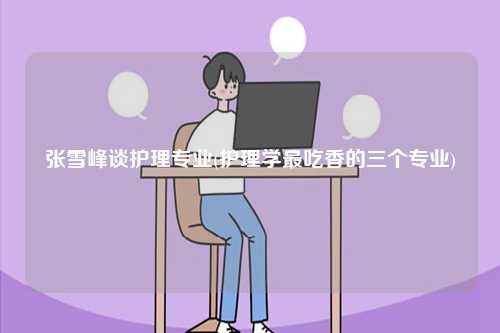 張雪峰談護理專業(護理學最吃香的三個專業)-圖1