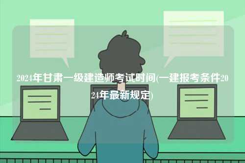 2024年甘肅一級建造師考試時間(一建報考條件2024年最新規(guī)定)-圖1