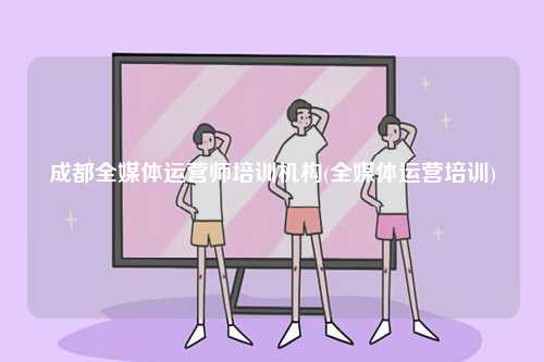 成都全媒體運營師培訓機構(全媒體運營培訓)-圖1