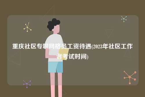重慶社區(qū)專職網(wǎng)格員工資待遇(2023年社區(qū)工作者考試時(shí)間)-圖1