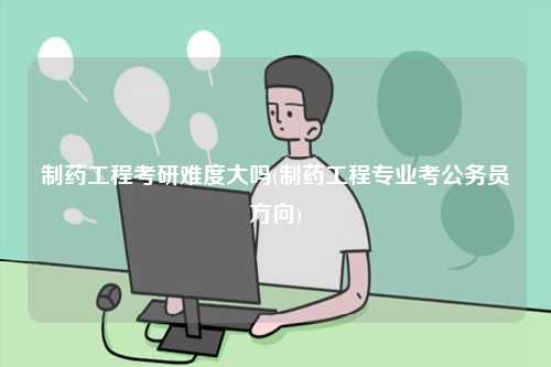 制藥工程考研難度大嗎(制藥工程專業(yè)考公務(wù)員方向)-圖1