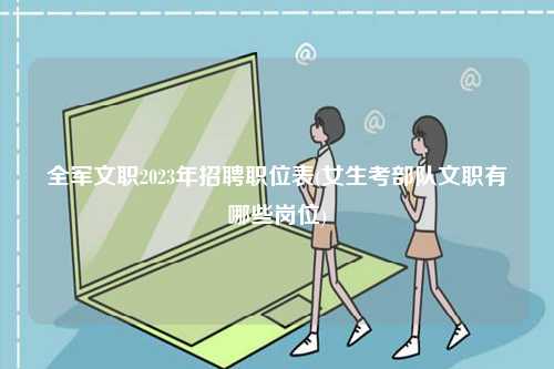 全軍文職2023年招聘職位表(女生考部隊文職有哪些崗位)-圖1