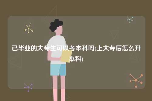 已畢業的大專生可以考本科嗎(上大專后怎么升本科)-圖1