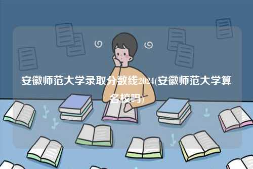 安徽師范大學錄取分數線2024(安徽師范大學算名校嗎)-圖1