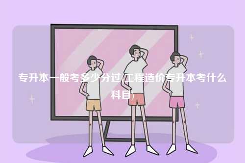 專升本一般考多少分過(工程造價專升本考什么科目)-圖1