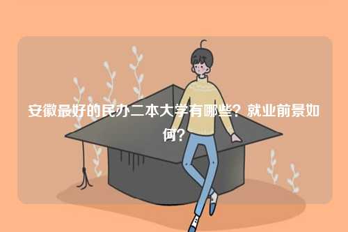 安徽最好的民辦二本大學(xué)有哪些？就業(yè)前景如何？-圖1